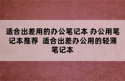 适合出差用的办公笔记本 办公用笔记本推荐  适合出差办公用的轻薄笔记本